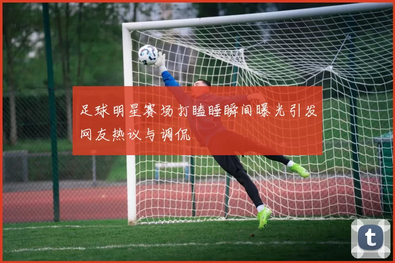 足球明星赛场打瞌睡瞬间曝光引发网友热议与调侃