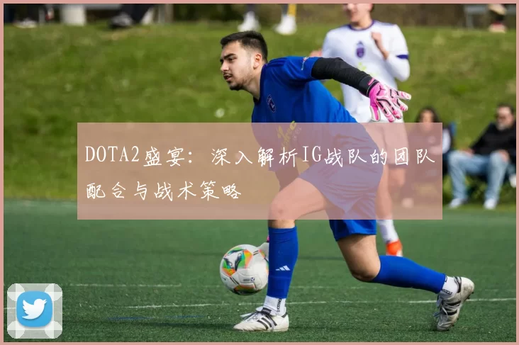 DOTA2盛宴：深入解析IG战队的团队配合与战术策略