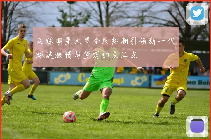 足球明星大罗全民热潮引领新一代球迷激情与梦想的交汇点