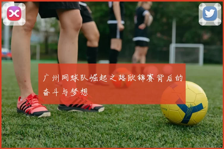 广州网球队崛起之路欧锦赛背后的奋斗与梦想