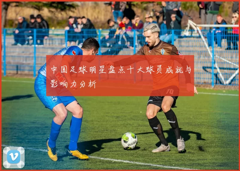 中国足球明星盘点十大球员成就与影响力分析