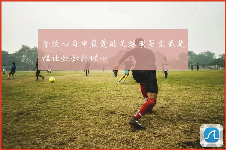 李玟心目中最爱的足球明星究竟是谁让她如此倾心