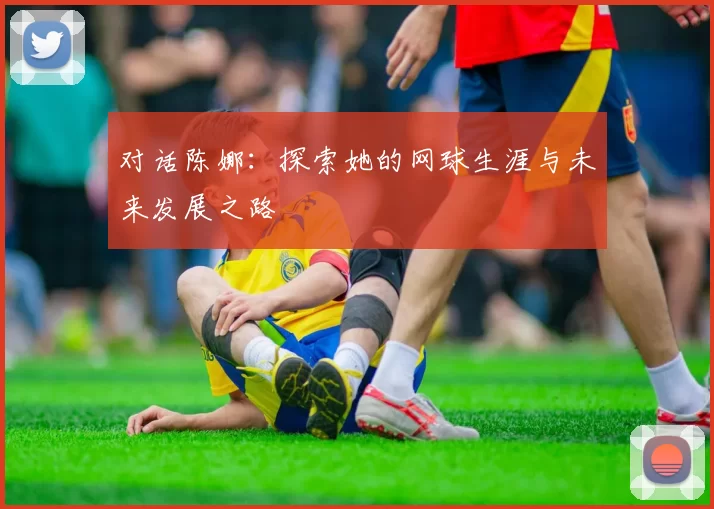 对话陈娜：探索她的网球生涯与未来发展之路