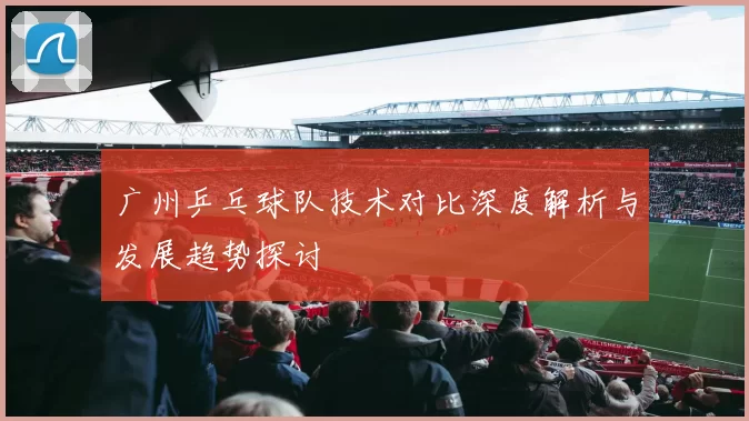 广州乒乓球队技术对比深度解析与发展趋势探讨