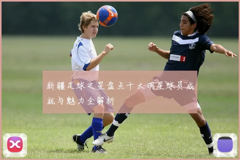 新疆足球之星盘点十大明星球员成就与魅力全解析