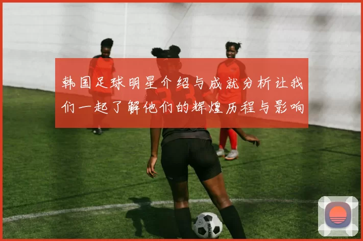 韩国足球明星介绍与成就分析让我们一起了解他们的辉煌历程与影响力