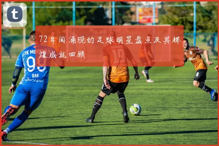 72年间涌现的足球明星盘点及其辉煌成就回顾