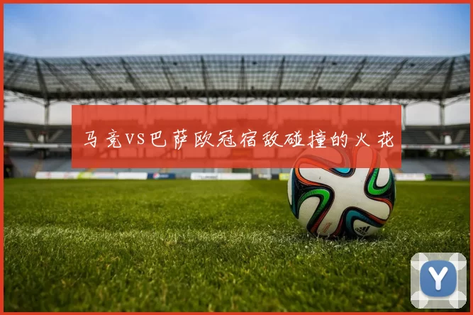 马竞vs巴萨欧冠宿敌碰撞的火花