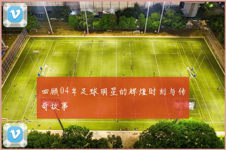 回顾04年足球明星的辉煌时刻与传奇故事