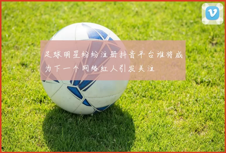 足球明星纷纷注册抖音平台谁将成为下一个网络红人引发关注