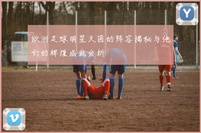 欧洲足球明星天团的阵容揭秘与他们的辉煌成就分析