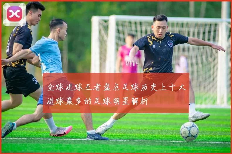 全球进球王者盘点足球历史上十大进球最多的足球明星解析