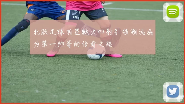 北欧足球明星魅力四射引领潮流成为第一帅哥的传奇之路