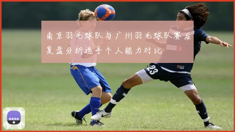 南京羽毛球队与广州羽毛球队赛后复盘分析选手个人能力对比