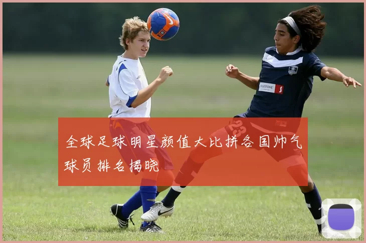 全球足球明星颜值大比拼各国帅气球员排名揭晓