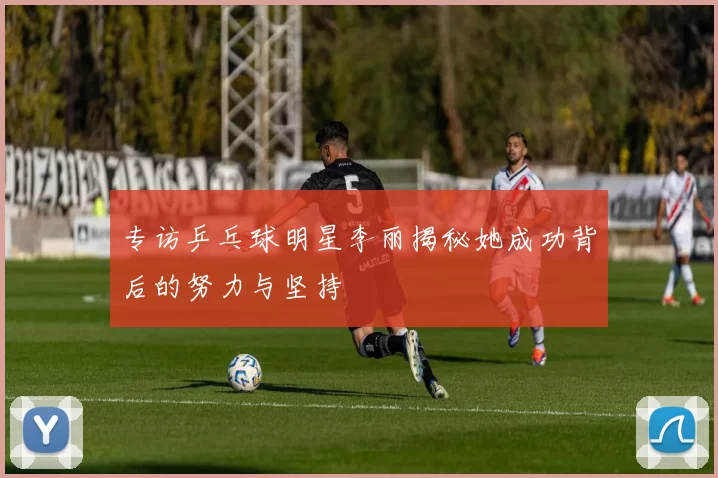 专访乒乓球明星李丽揭秘她成功背后的努力与坚持
