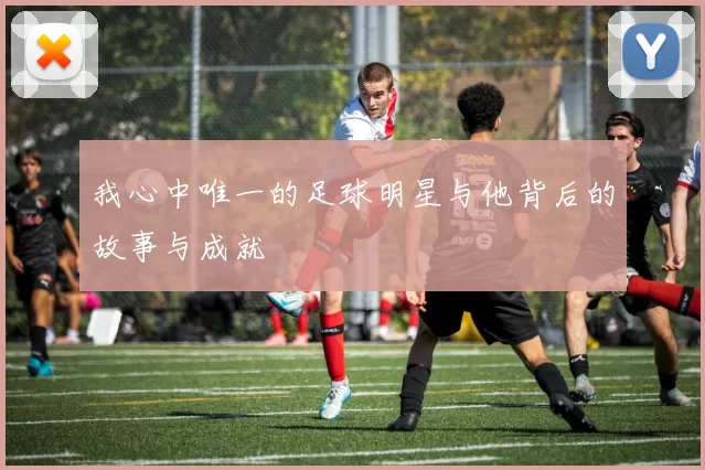 我心中唯一的足球明星与他背后的故事与成就