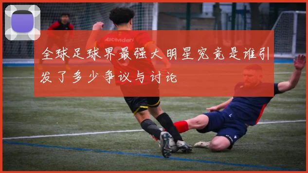全球足球界最强大明星究竟是谁引发了多少争议与讨论