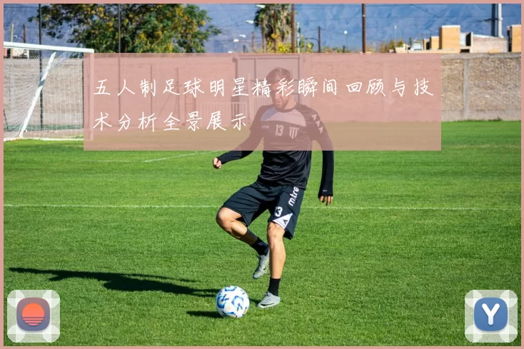 五人制足球明星精彩瞬间回顾与技术分析全景展示