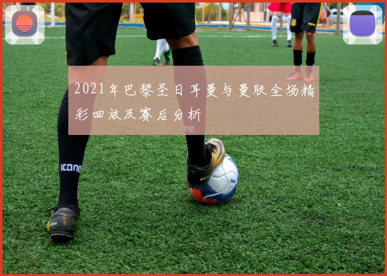 2021年巴黎圣日耳曼与曼联全场精彩回放及赛后分析