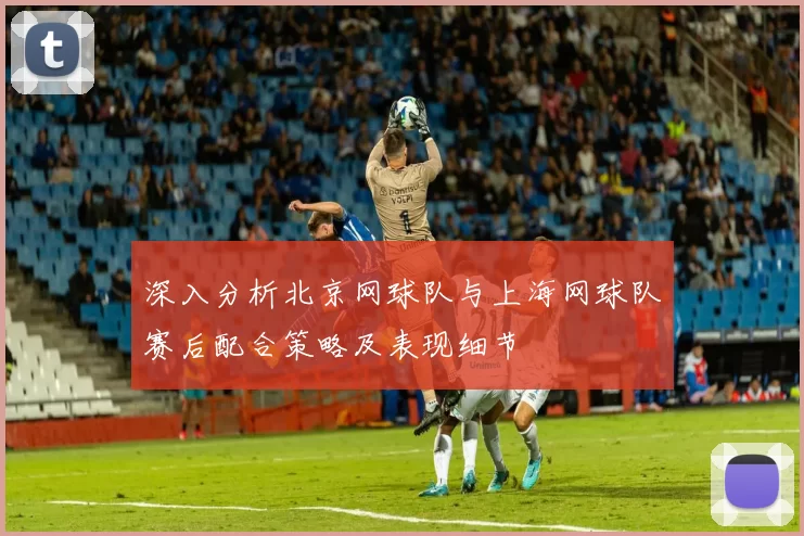 深入分析北京网球队与上海网球队赛后配合策略及表现细节