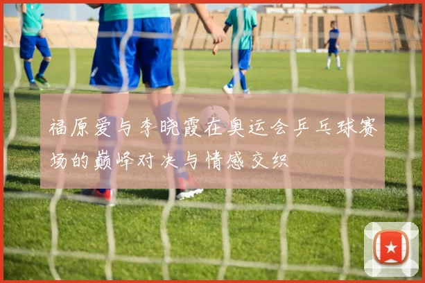 福原爱与李晓霞在奥运会乒乓球赛场的巅峰对决与情感交织