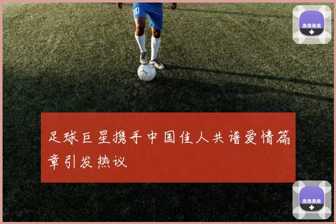 足球巨星携手中国佳人共谱爱情篇章引发热议