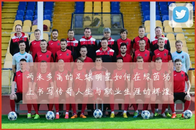 两米多高的足球明星如何在绿茵场上书写传奇人生与职业生涯的辉煌篇章