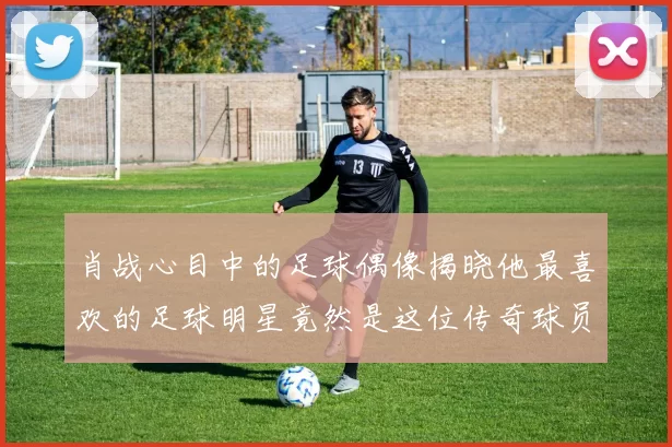 肖战心目中的足球偶像揭晓他最喜欢的足球明星竟然是这位传奇球员