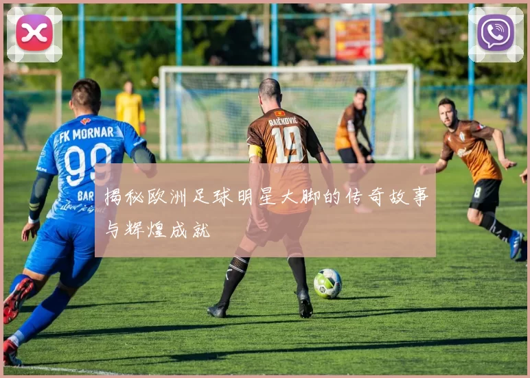 揭秘欧洲足球明星大脚的传奇故事与辉煌成就