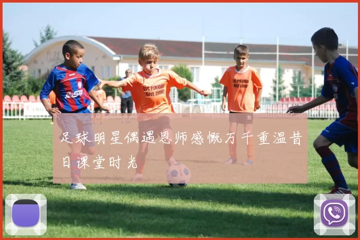 足球明星偶遇恩师感慨万千重温昔日课堂时光