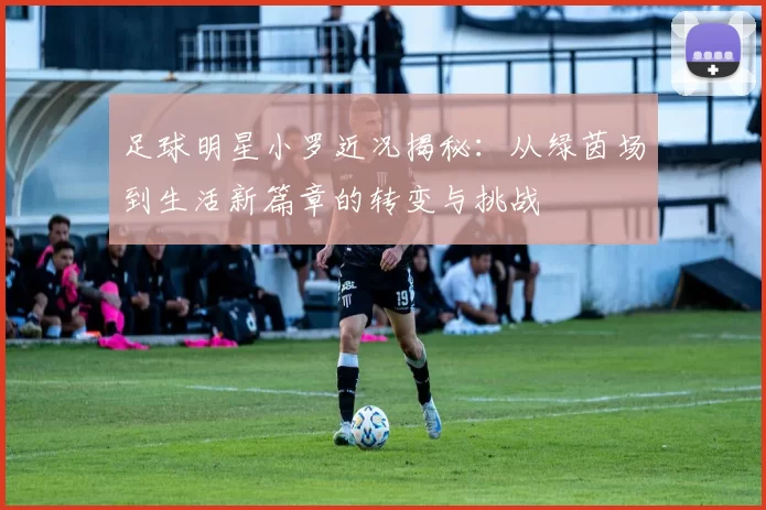 足球明星小罗近况揭秘：从绿茵场到生活新篇章的转变与挑战
