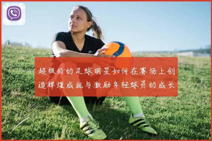 超级好的足球明星如何在赛场上创造辉煌成就与激励年轻球员的成长之路