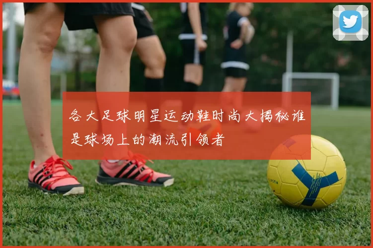 各大足球明星运动鞋时尚大揭秘谁是球场上的潮流引领者