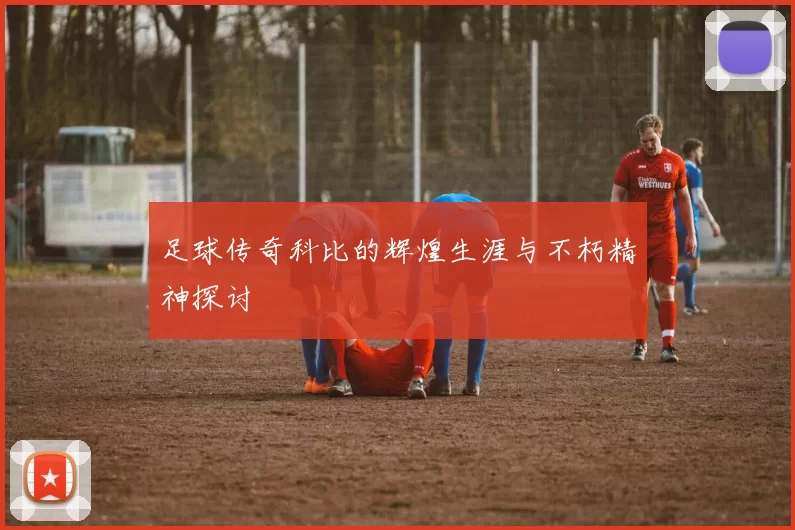 足球传奇科比的辉煌生涯与不朽精神探讨
