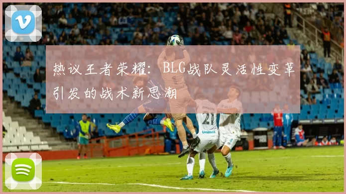 热议王者荣耀：BLG战队灵活性变革引发的战术新思潮