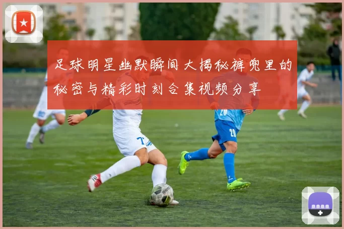 足球明星幽默瞬间大揭秘裤兜里的秘密与精彩时刻合集视频分享