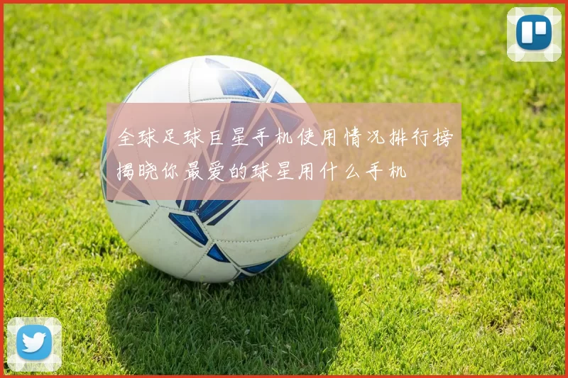 全球足球巨星手机使用情况排行榜揭晓你最爱的球星用什么手机