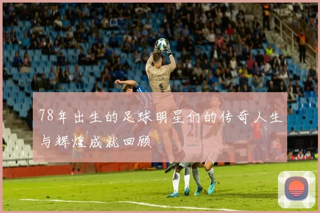 78年出生的足球明星们的传奇人生与辉煌成就回顾