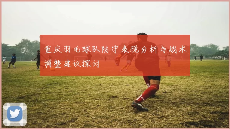 重庆羽毛球队防守表现分析与战术调整建议探讨