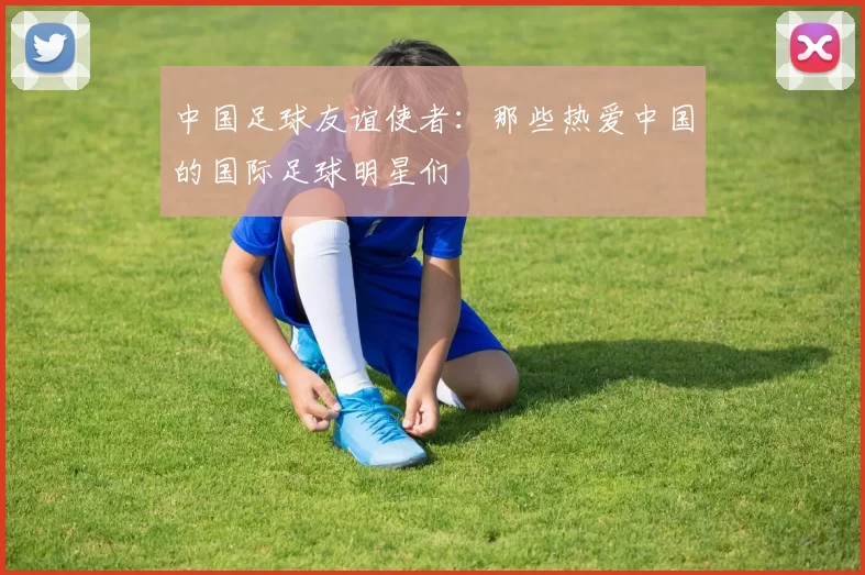 中国足球友谊使者：那些热爱中国的国际足球明星们
