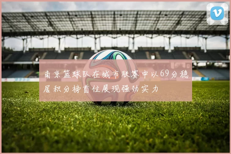 南京篮球队在城市联赛中以69分稳居积分榜首位展现强劲实力