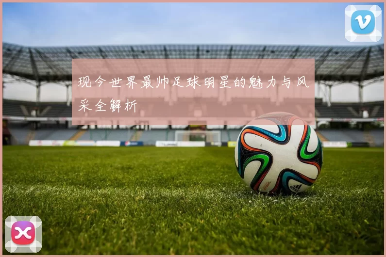 现今世界最帅足球明星的魅力与风采全解析