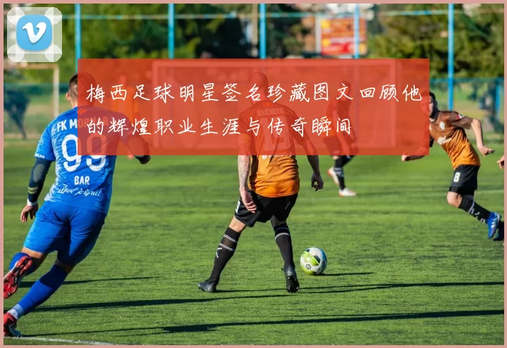 梅西足球明星签名珍藏图文回顾他的辉煌职业生涯与传奇瞬间