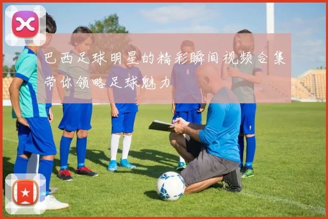 巴西足球明星的精彩瞬间视频合集带你领略足球魅力
