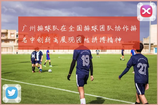 广州排球队在全国排球团队协作排名中创新高展现团结拼搏精神