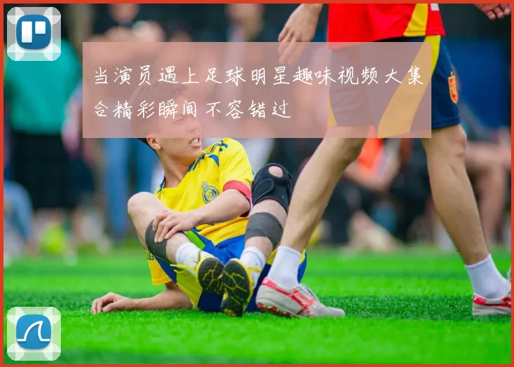 当演员遇上足球明星趣味视频大集合精彩瞬间不容错过